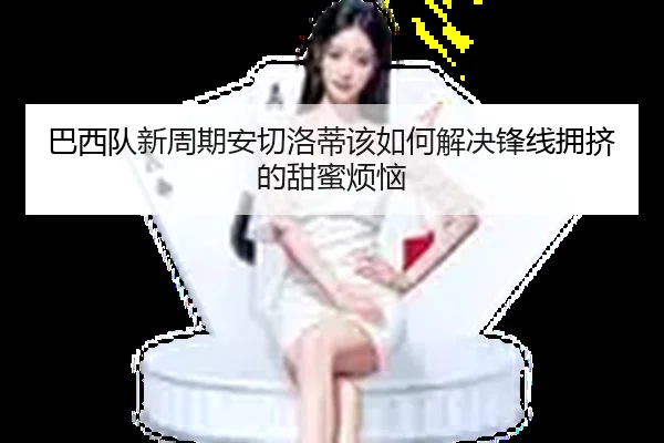 巴西队新周期安切洛蒂该如何解决锋线拥挤的甜蜜烦恼