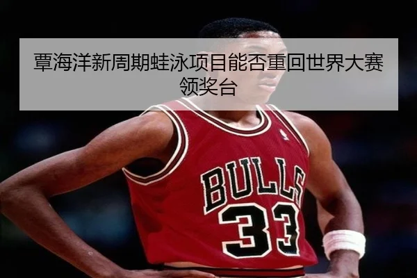 覃海洋新周期蛙泳项目能否重回世界大赛领奖台