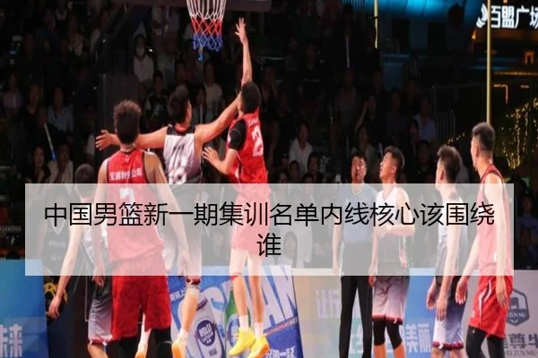 中国男篮新一期集训名单内线核心该围绕谁