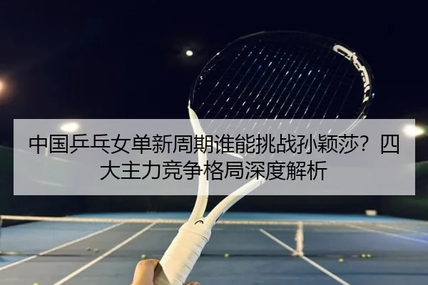 中国乒乓女单新周期谁能挑战孙颖莎？四大主力竞争格局深度解析