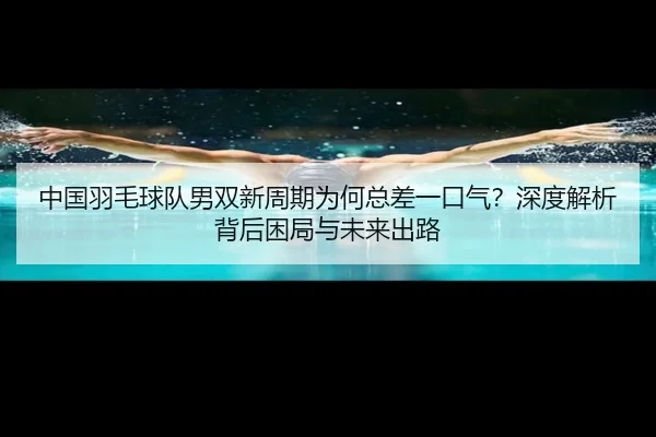 中国羽毛球队男双新周期为何总差一口气？深度解析背后困局与未来出路