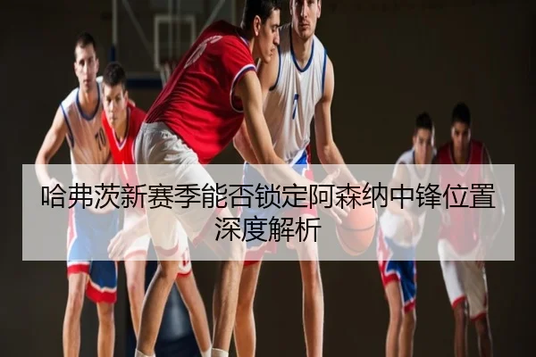 哈弗茨新赛季能否锁定阿森纳中锋位置深度解析