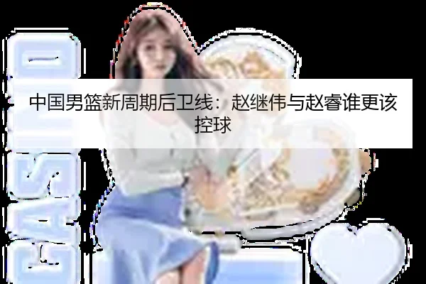 中国男篮新周期后卫线：赵继伟与赵睿谁更该控球